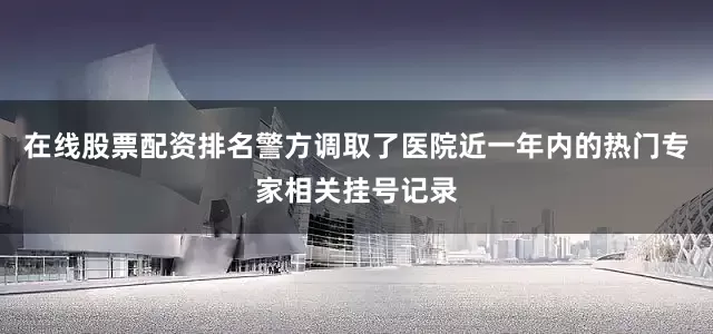在线股票配资排名警方调取了医院近一年内的热门专家相关挂号记录