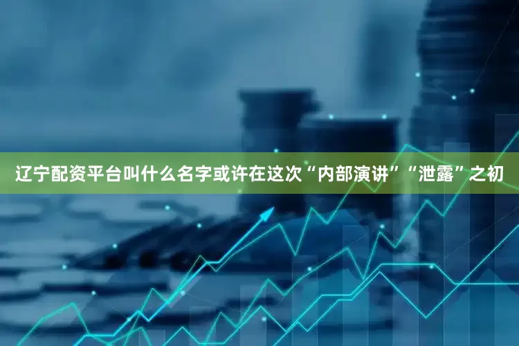 辽宁配资平台叫什么名字或许在这次“内部演讲”“泄露”之初