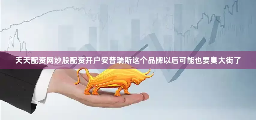 天天配资网炒股配资开户安普瑞斯这个品牌以后可能也要臭大街了