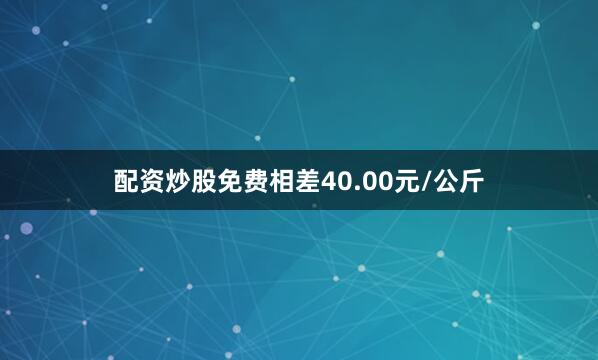 配资炒股免费相差40.00元/公斤