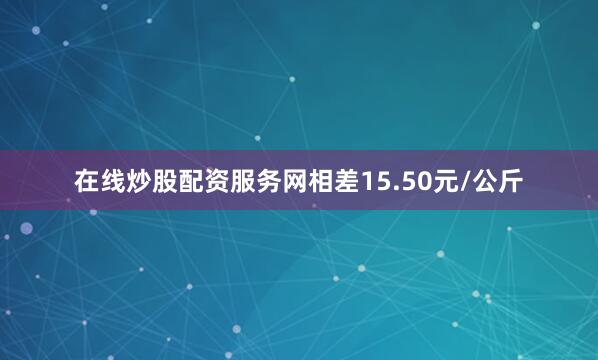 在线炒股配资服务网相差15.50元/公斤